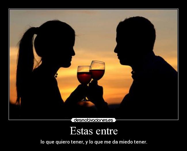 Estas entre - lo que quiero tener, y lo que me da miedo tener.