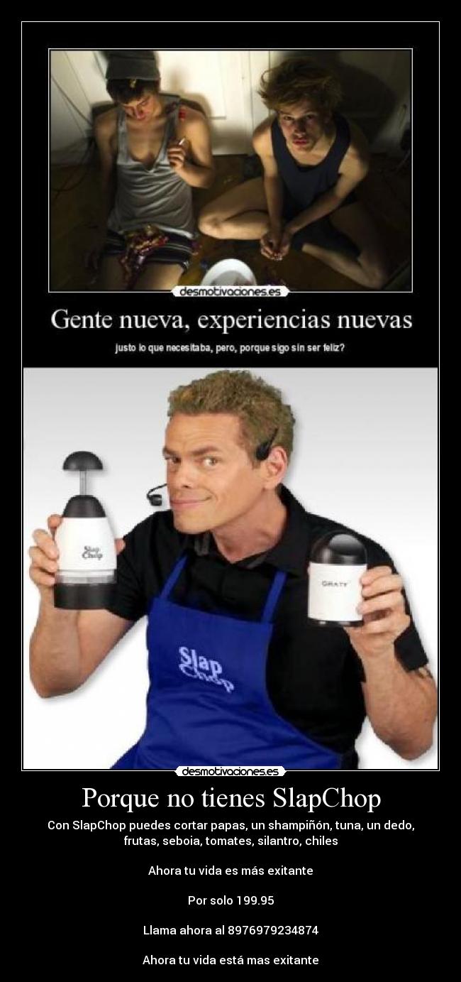 Porque no tienes SlapChop - Con SlapChop puedes cortar papas, un shampiñón, tuna, un dedo,
frutas, seboia, tomates, silantro, chiles

Ahora tu vida es más exitante

Por solo 199.95

Llama ahora al 8976979234874

Ahora tu vida está mas exitante