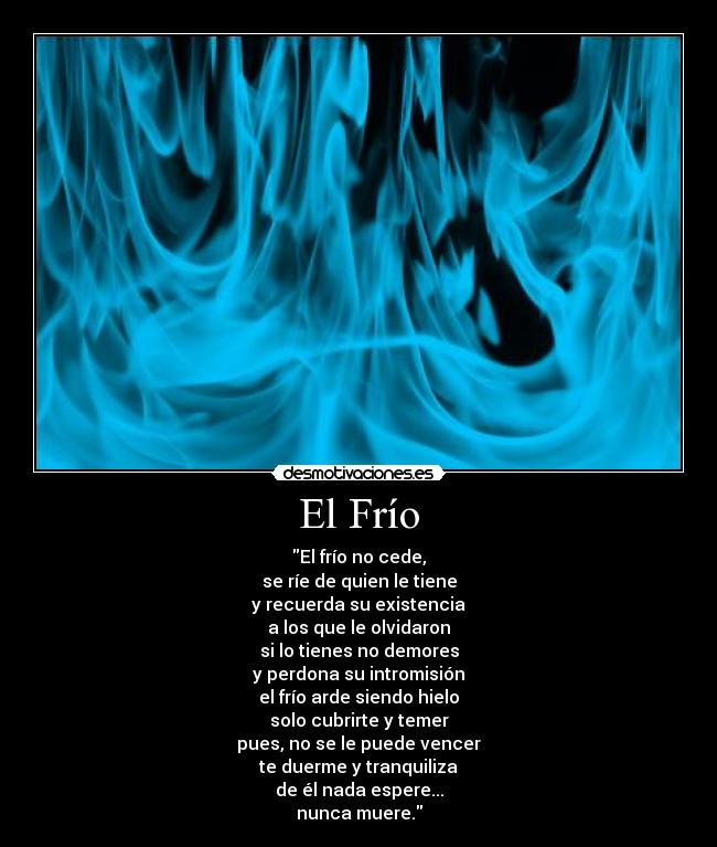 El Frío - El frío no cede,
se ríe de quien le tiene
y recuerda su existencia
a los que le olvidaron
si lo tienes no demores
y perdona su intromisión
el frío arde siendo hielo
solo cubrirte y temer
pues, no se le puede vencer
te duerme y tranquiliza
de él nada espere...
nunca muere.