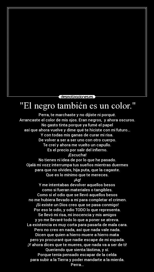El negro también es un color. - Perra, te marchaste y no dijiste ni porqué.
Arrancaste el color de mis ojos. Eran negros,  y ahora oscuros.
No gasto tinta porque ya fumé el papel
así que ahora vuelve y dime qué te hiciste con mi futuro...
Y con todas mis ganas de curar mi risa.
De volver a ser a ser uno con otro cuerpo.
Te creí y ahora me vuelto un capullo.
Es el precio por salir del infierno.
¡Escucha!
No tienes ni idea de por lo que he pasado.
Ojalá mi vozz interrumpa tus sueños mientras duermes
para que no olvides, hija puta, que la cagaste.
Que es lo mínimo que te mereces.
¡Ag!
Y me intentabas devolver aquellos besos
como si fueran materiales o tangibles.
Como si el odio que se llevó aquellos besos
 no me hubiera llevado a mí para completar el crimen.
¡Si existe un Dios creo que se pasa conmigo!
Por eso le odio, y odio TODO lo que representa.
Se llevó mi risa, mi inocencia y mis amigos
y yo me llevaré todo lo que a poner se atreva.
La existencia es muy corta para pasarla de mala cara.
Pero no creo en nada, así que nada vale nada.
Dicen que quien a hierro muere a hierro mata
pero yo procuraré que nadie escape de mi espada.
¡Y ahora dices que te mueres, que nada va a ser de ti!
Queriendo que sienta lástima, y sí.
Porque tenía pensado escapar de la celda
para subir a la Tierra y poder mandarte a la mierda.
Perra...
