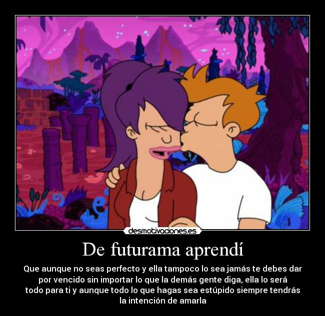 De futurama aprendí - Que aunque no seas perfecto y ella tampoco lo sea jamás te debes dar
por vencido sin importar lo que la demás gente diga, ella lo será
todo para ti y aunque todo lo que hagas sea estúpido siempre tendrás
la intención de amarla