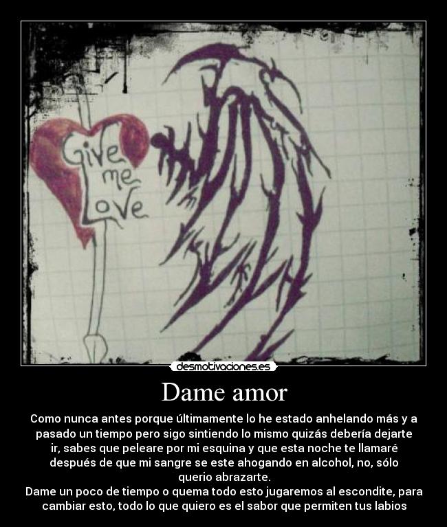 Dame amor - Como nunca antes porque últimamente lo he estado anhelando más y a
pasado un tiempo pero sigo sintiendo lo mismo quizás debería dejarte
ir, sabes que peleare por mi esquina y que esta noche te llamaré
después de que mi sangre se este ahogando en alcohol, no, sólo
querio abrazarte.
Dame un poco de tiempo o quema todo esto jugaremos al escondite, para
cambiar esto, todo lo que quiero es el sabor que permiten tus labios