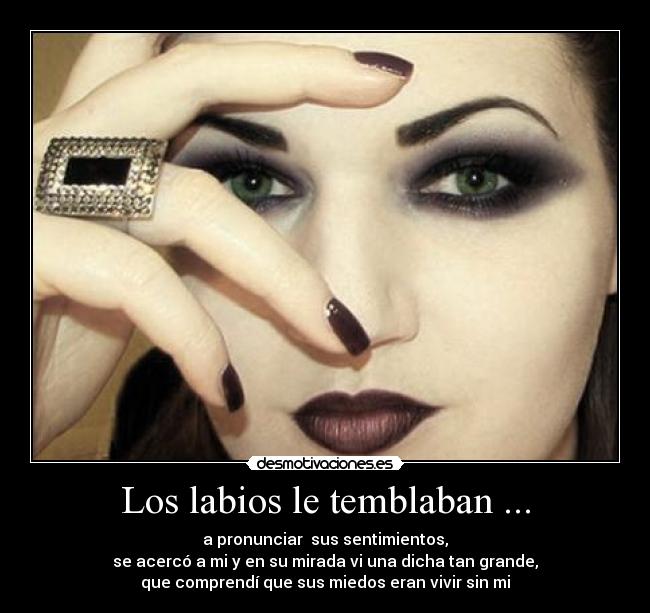 Los labios le temblaban ... - a pronunciar  sus sentimientos,
se acercó a mi y en su mirada vi una dicha tan grande,
que comprendí que sus miedos eran vivir sin mi