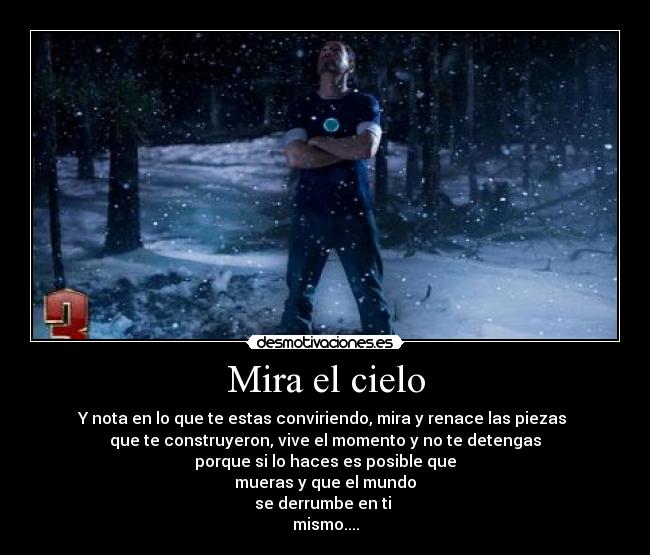 Mira el cielo - Y nota en lo que te estas conviriendo, mira y renace las piezas
que te construyeron, vive el momento y no te detengas
porque si lo haces es posible que
mueras y que el mundo
se derrumbe en ti
mismo....