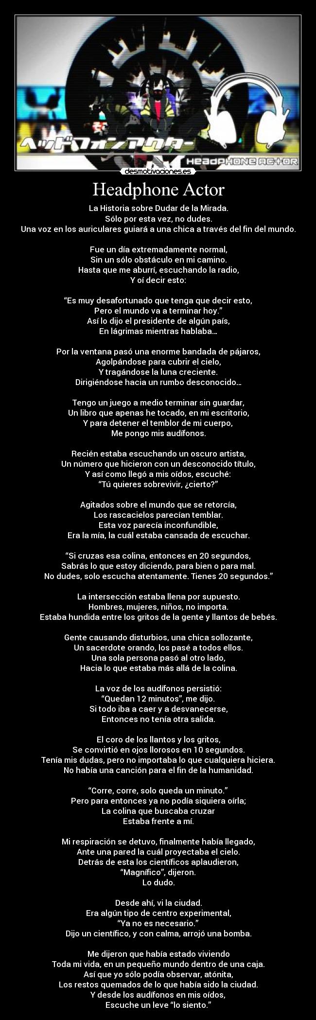 Headphone Actor - La Historia sobre Dudar de la Mirada.
Sólo por esta vez, no dudes.
Una voz en los auriculares guiará a una chica a través del fin del mundo.
Fue un día extremadamente normal,
Sin un sólo obstáculo en mi camino.
Hasta que me aburrí, escuchando la radio,
Y oí decir esto:
“Es muy desafortunado que tenga que decir esto,
Pero el mundo va a terminar hoy.”
Así lo dijo el presidente de algún país,
En lágrimas mientras hablaba…
Por la ventana pasó una enorme bandada de pájaros,
Agolpándose para cubrir el cielo,
Y tragándose la luna creciente.
Dirigiéndose hacia un rumbo desconocido…
Tengo un juego a medio terminar sin guardar,
Un libro que apenas he tocado, en mi escritorio,
Y para detener el temblor de mi cuerpo,
Me pongo mis audífonos.
Recién estaba escuchando un oscuro artista,
Un número que hicieron con un desconocido título,
Y así como llegó a mis oídos, escuché:
“Tú quieres sobrevivir, ¿cierto?”
Agitados sobre el mundo que se retorcía,
Los rascacielos parecían temblar.
Esta voz parecía inconfundible,
Era la mía, la cuál estaba cansada de escuchar.
“Si cruzas esa colina, entonces en 20 segundos,
Sabrás lo que estoy diciendo, para bien o para mal.
No dudes, solo escucha atentamente. Tienes 20 segundos.”
La intersección estaba llena por supuesto.
Hombres, mujeres, niños, no importa.
Estaba hundida entre los gritos de la gente y llantos de bebés.
Gente causando disturbios, una chica sollozante,
Un sacerdote orando, los pasé a todos ellos.
Una sola persona pasó al otro lado,
Hacia lo que estaba más allá de la colina.
La voz de los audífonos persistió:
“Quedan 12 minutos”, me dijo.
Si todo iba a caer y a desvanecerse,
Entonces no tenía otra salida.
El coro de los llantos y los gritos,
Se convirtió en ojos llorosos en 10 segundos.
Tenía mis dudas, pero no importaba lo que cualquiera hiciera.
No había una canción para el fin de la humanidad.
“Corre, corre, solo queda un minuto.”
Pero para entonces ya no podía siquiera oírla;
La colina que buscaba cruzar
Estaba frente a mí.
Mi respiración se detuvo, finalmente había llegado,
Ante una pared la cuál proyectaba el cielo.
Detrás de esta los científicos aplaudieron,
“Magnífico”, dijeron.
Lo dudo.
Desde ahí, vi la ciudad.
Era algún tipo de centro experimental,
“Ya no es necesario.”
Dijo un científico, y con calma, arrojó una bomba.
Me dijeron que había estado viviendo
Toda mi vida, en un pequeño mundo dentro de una caja.
Así que yo sólo podía observar, atónita,
Los restos quemados de lo que había sido la ciudad.
Y desde los audífonos en mis oídos,
Escuche un leve “lo siento.”