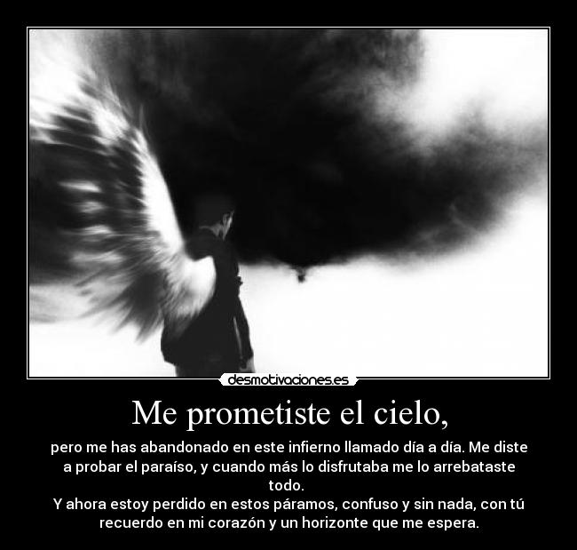 Me prometiste el cielo, - pero me has abandonado en este infierno llamado día a día. Me diste
a probar el paraíso, y cuando más lo disfrutaba me lo arrebataste
todo. 
Y ahora estoy perdido en estos páramos, confuso y sin nada, con tú
recuerdo en mi corazón y un horizonte que me espera.