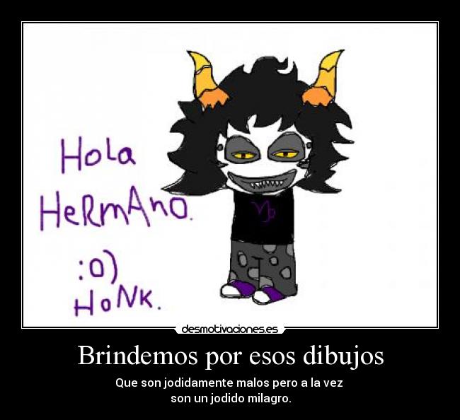 Brindemos por esos dibujos - Que son jodidamente malos pero a la vez 
son un jodido milagro.