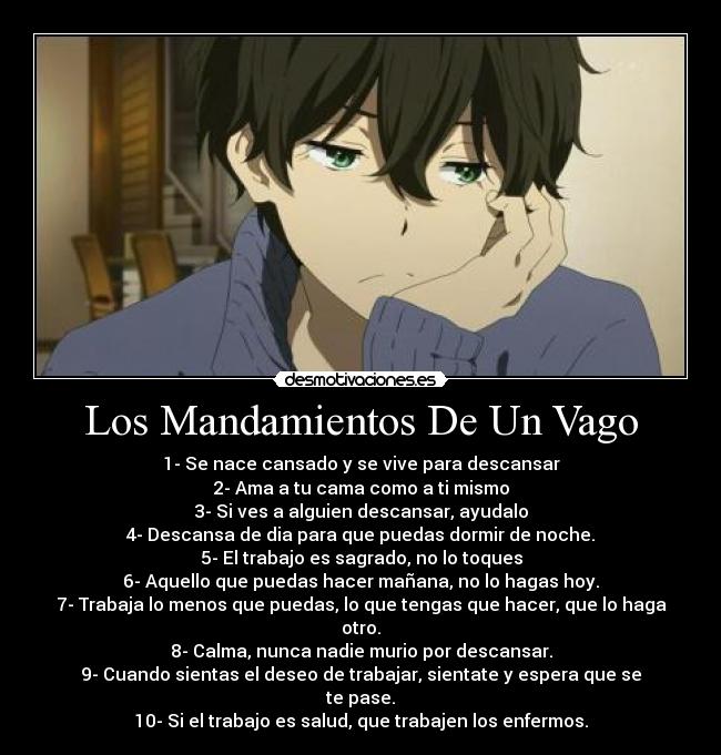 Los Mandamientos De Un Vago - 1- Se nace cansado y se vive para descansar
2- Ama a tu cama como a ti mismo
3- Si ves a alguien descansar, ayudalo
4- Descansa de dia para que puedas dormir de noche.
5- El trabajo es sagrado, no lo toques
6- Aquello que puedas hacer mañana, no lo hagas hoy.
7- Trabaja lo menos que puedas, lo que tengas que hacer, que lo haga
otro.
8- Calma, nunca nadie murio por descansar.
9- Cuando sientas el deseo de trabajar, sientate y espera que se
te pase.
10- Si el trabajo es salud, que trabajen los enfermos.