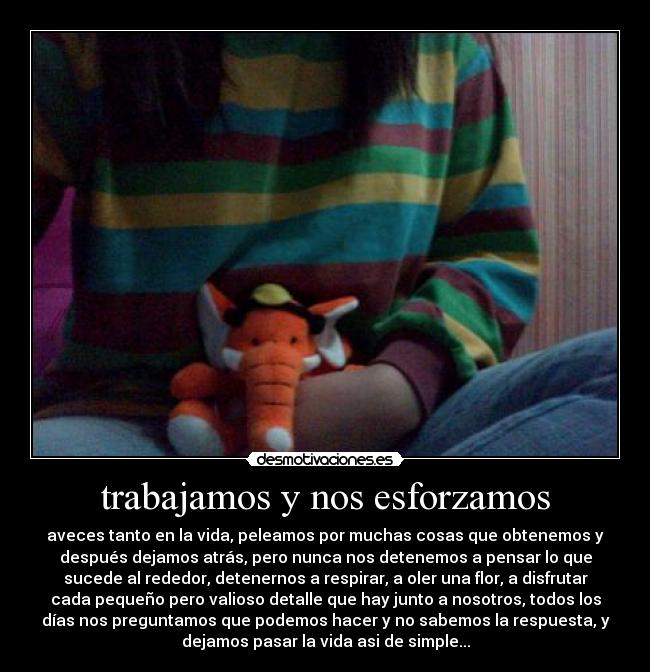 trabajamos y nos esforzamos - aveces tanto en la vida, peleamos por muchas cosas que obtenemos y
después dejamos atrás, pero nunca nos detenemos a pensar lo que
sucede al rededor, detenernos a respirar, a oler una flor, a disfrutar
cada pequeño pero valioso detalle que hay junto a nosotros, todos los
días nos preguntamos que podemos hacer y no sabemos la respuesta, y
dejamos pasar la vida asi de simple...