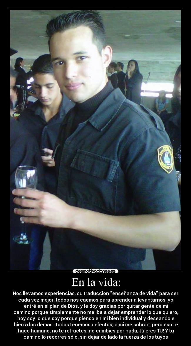 En la vida: - Nos llevamos experiencias, su traduccion enseñanza de vida para ser
cada vez mejor, todos nos caemos para aprender a levantarnos, yo
entré en el plan de Dios, y le doy gracias por quitar gente de mi
camino porque simplemente no me iba a dejar emprender lo que quiero,
hoy soy lo que soy porque pienso en mi bien individual y deseandole
bien a los demas. Todos tenemos defectos, a mi me sobran, pero eso te
hace humano, no te retractes, no cambies por nada, tú eres TU! Y tu
camino lo recorres sólo, sin dejar de lado la fuerza de los tuyos