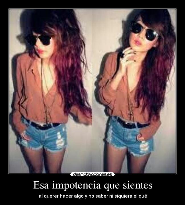 Esa impotencia que sientes - al querer hacer algo y no saber ni siquiera el qué