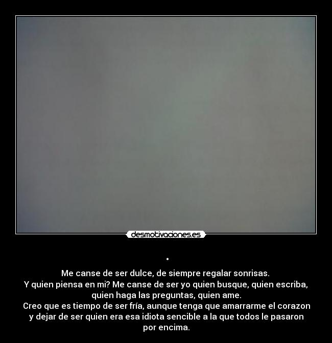 . - Me canse de ser dulce, de siempre regalar sonrisas.
Y quien piensa en mi? Me canse de ser yo quien busque, quien escriba,
quien haga las preguntas, quien ame.
Creo que es tiempo de ser fría, aunque tenga que amarrarme el corazon
y dejar de ser quien era esa idiota sencible a la que todos le pasaron
por encima.