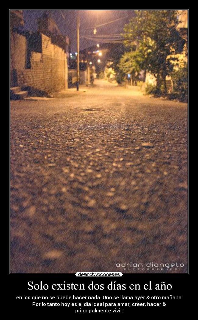Solo existen dos días en el año - en los que no se puede hacer nada. Uno se llama ayer & otro mañana.
Por lo tanto hoy es el día ideal para amar, creer, hacer &
principalmente vivir.