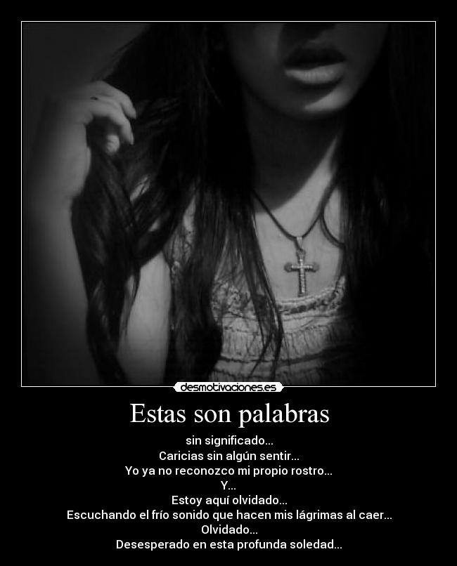 Estas son palabras - sin significado...
Caricias sin algún sentir...
Yo ya no reconozco mi propio rostro...
Y...
Estoy aquí olvidado...
Escuchando el frío sonido que hacen mis lágrimas al caer...
Olvidado...
Desesperado en esta profunda soledad...