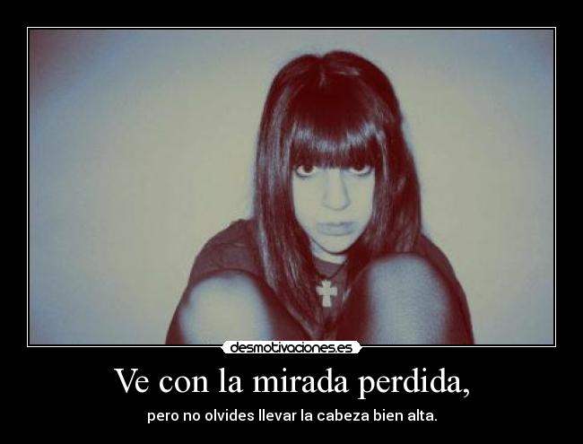 Ve con la mirada perdida, - pero no olvides llevar la cabeza bien alta.