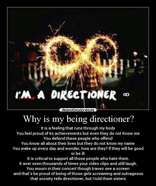 Why is my being directioner? - It is a feeling that runs through my body
You feel proud of its achievements but even they do not Know me
You defend these people who offend
You know all about their lives but they do not know my name
You wake up every day and wonder, how are they? If they will be good
or be ill.
It is critical to support all those people who hate them.
It aver seen thousands of times your video clips and still laugh.
You mourn in their concert though travez see a screen
and thats be proud of being of those girls screaming and outrageous
that society tells directioner, but I told them sisters