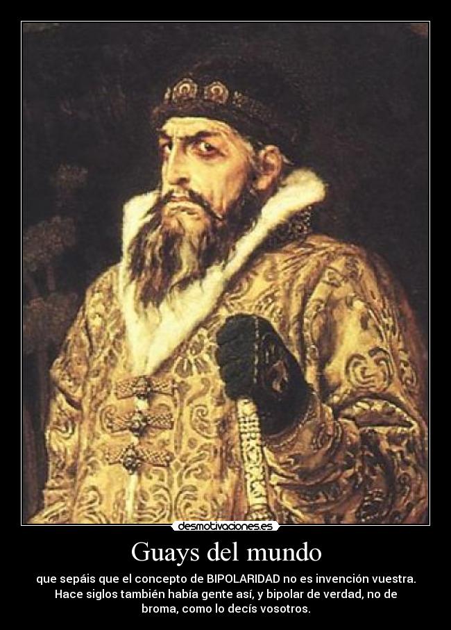 Guays del mundo - que sepáis que el concepto de BIPOLARIDAD no es invención vuestra.
Hace siglos también había gente así, y bipolar de verdad, no de
broma, como lo decís vosotros.