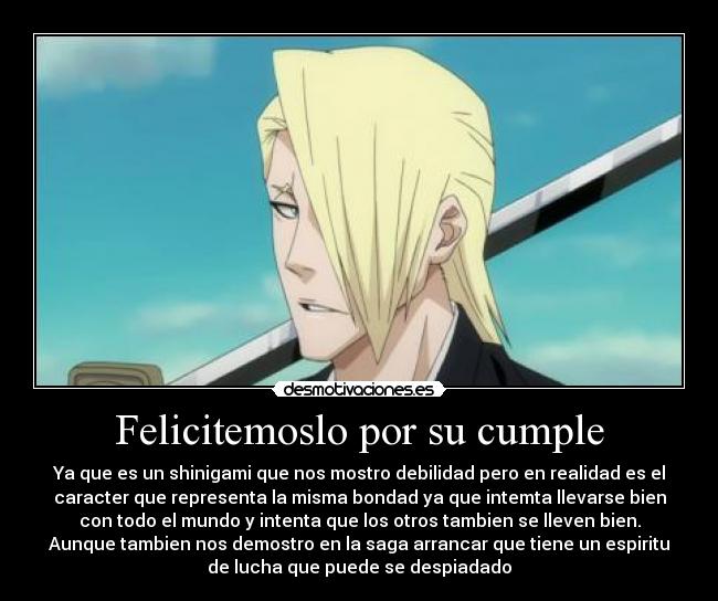 Felicitemoslo por su cumple - Ya que es un shinigami que nos mostro debilidad pero en realidad es el
caracter que representa la misma bondad ya que intemta llevarse bien
con todo el mundo y intenta que los otros tambien se lleven bien.
Aunque tambien nos demostro en la saga arrancar que tiene un espiritu
de lucha que puede se despiadado