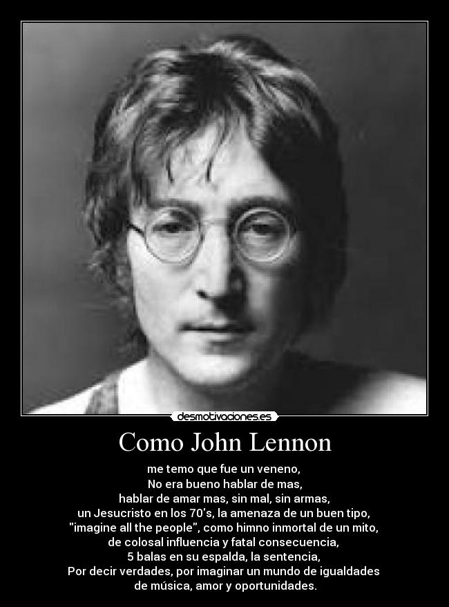 Como John Lennon - me temo que fue un veneno,
No era bueno hablar de mas,
hablar de amar mas, sin mal, sin armas,
un Jesucristo en los 70s, la amenaza de un buen tipo,
imagine all the people, como himno inmortal de un mito,
de colosal influencia y fatal consecuencia,
5 balas en su espalda, la sentencia,
Por decir verdades, por imaginar un mundo de igualdades
de música, amor y oportunidades.
