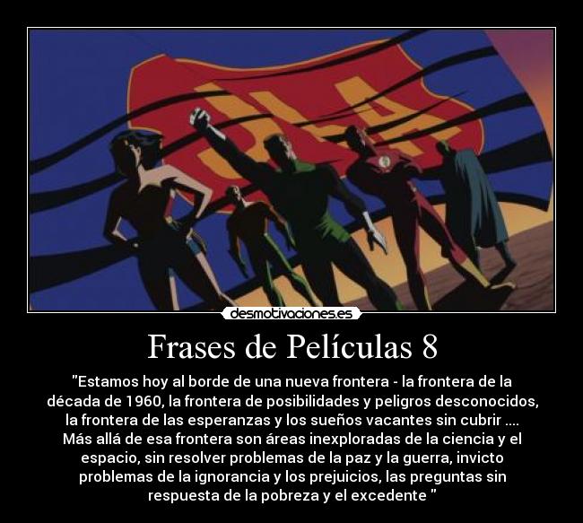 Frases de Películas 8 - Estamos hoy al borde de una nueva frontera - la frontera de la
década de 1960, la frontera de posibilidades y peligros desconocidos,
la frontera de las esperanzas y los sueños vacantes sin cubrir ....
Más allá de esa frontera son áreas inexploradas de la ciencia y el
espacio, sin resolver problemas de la paz y la guerra, invicto
problemas de la ignorancia y los prejuicios, las preguntas sin
respuesta de la pobreza y el excedente