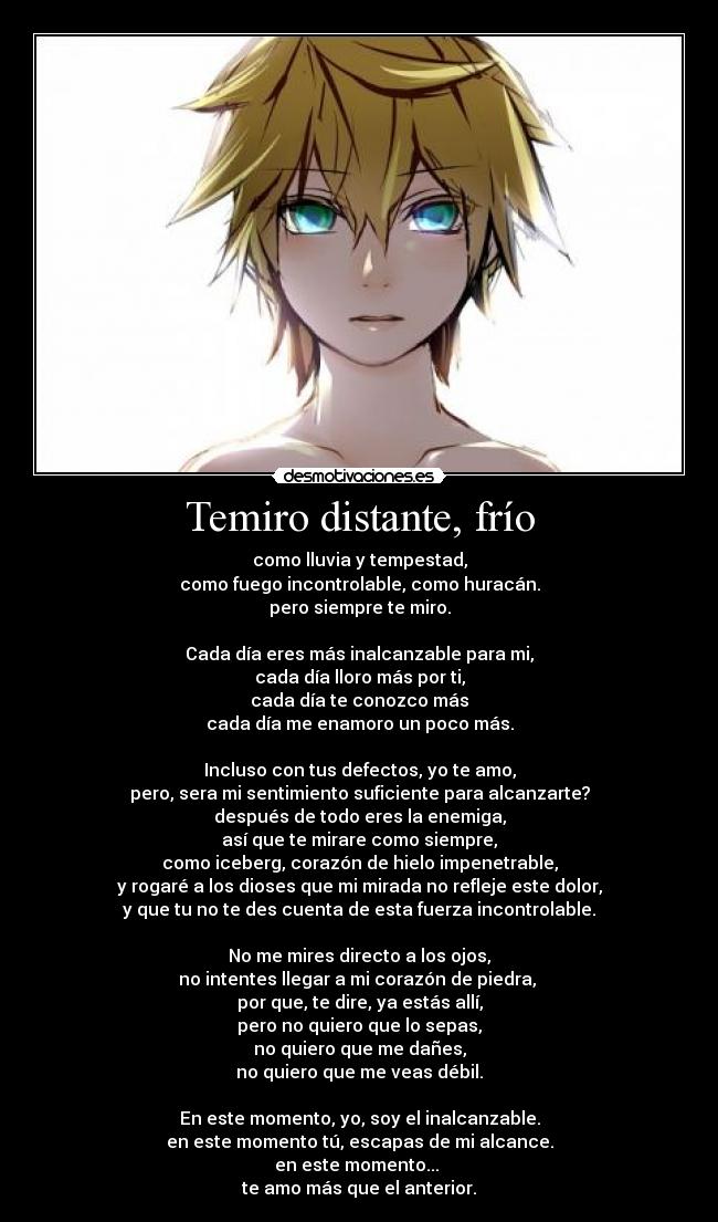 Temiro distante, frío - como lluvia y tempestad,
como fuego incontrolable, como huracán.
pero siempre te miro.
Cada día eres más inalcanzable para mi,
cada día lloro más por ti,
cada día te conozco más
cada día me enamoro un poco más.
Incluso con tus defectos, yo te amo,
pero, sera mi sentimiento suficiente para alcanzarte?
después de todo eres la enemiga,
así que te mirare como siempre,
como iceberg, corazón de hielo impenetrable,
y rogaré a los dioses que mi mirada no refleje este dolor,
y que tu no te des cuenta de esta fuerza incontrolable.
No me mires directo a los ojos,
no intentes llegar a mi corazón de piedra,
por que, te dire, ya estás allí,
pero no quiero que lo sepas,
no quiero que me dañes,
no quiero que me veas débil.
En este momento, yo, soy el inalcanzable.
en este momento tú, escapas de mi alcance.
en este momento...
te amo más que el anterior.