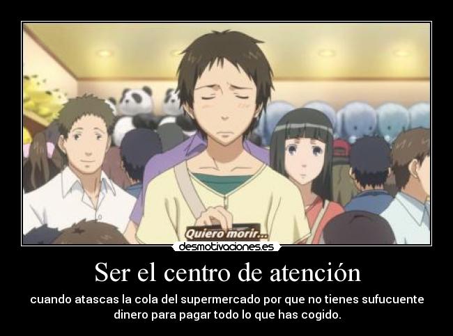 Ser el centro de atención - cuando atascas la cola del supermercado por que no tienes sufucuente
dinero para pagar todo lo que has cogido.