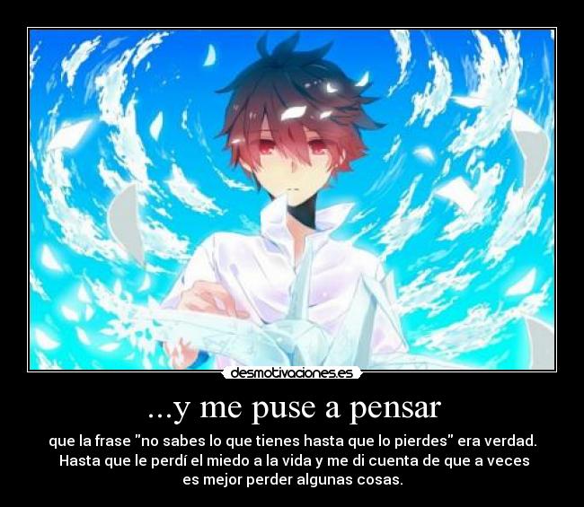 ...y me puse a pensar - que la frase no sabes lo que tienes hasta que lo pierdes era verdad.
Hasta que le perdí el miedo a la vida y me di cuenta de que a veces
es mejor perder algunas cosas.