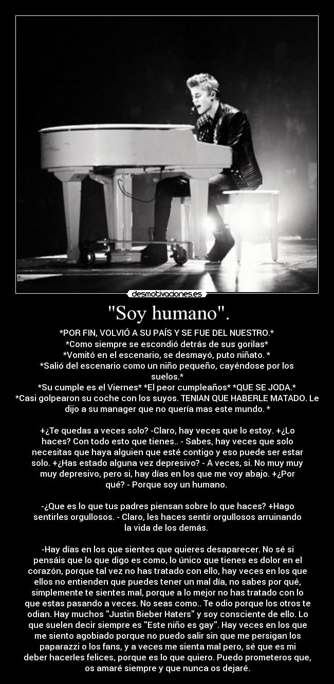 Soy humano. - *POR FIN, VOLVIÓ A SU PAÍS Y SE FUE DEL NUESTRO.*
*Como siempre se escondió detrás de sus gorilas*
*Vomitó en el escenario, se desmayó, puto niñato. *
*Salió del escenario como un niño pequeño, cayéndose por los
suelos.*
*Su cumple es el Viernes* *El peor cumpleaños* *QUE SE JODA.*
*Casi golpearon su coche con los suyos. TENIAN QUE HABERLE MATADO. Le
dijo a su manager que no quería mas este mundo. *
+¿Te quedas a veces solo? -Claro, hay veces que lo estoy. +¿Lo
haces? Con todo esto que tienes.. - Sabes, hay veces que solo
necesitas que haya alguien que esté contigo y eso puede ser estar
solo. +¿Has estado alguna vez depresivo? - A veces, si. No muy muy
muy depresivo, pero si, hay días en los que me voy abajo. +¿Por
qué? - Porque soy un humano.
-¿Que es lo que tus padres piensan sobre lo que haces? +Hago
sentirles orgullosos. - Claro, les haces sentir orgullosos arruinando
la vida de los demás.
-Hay días en los que sientes que quieres desaparecer. No sé si
pensáis que lo que digo es como, lo único que tienes es dolor en el
corazón, porque tal vez no has tratado con ello, hay veces en los que
ellos no entienden que puedes tener un mal día, no sabes por qué,
simplemente te sientes mal, porque a lo mejor no has tratado con lo
que estas pasando a veces. No seas como.. Te odio porque los otros te
odian. Hay muchos Justin Bieber Haters y soy consciente de ello. Lo
que suelen decir siempre es Este niño es gay. Hay veces en los que
me siento agobiado porque no puedo salir sin que me persigan los
paparazzi o los fans, y a veces me sienta mal pero, sé que es mi
deber hacerles felices, porque es lo que quiero. Puedo prometeros que,
os amaré siempre y que nunca os dejaré.