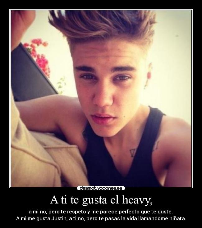 A ti te gusta el heavy, - a mi no, pero te respeto y me parece perfecto que te guste.
A mi me gusta Justin, a ti no, pero te pasas la vida llamandome niñata.