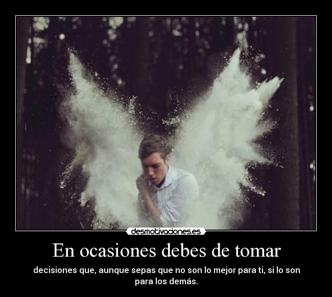 En ocasiones debes de tomar - decisiones que, aunque sepas que no son lo mejor para ti, si lo son para los demás.