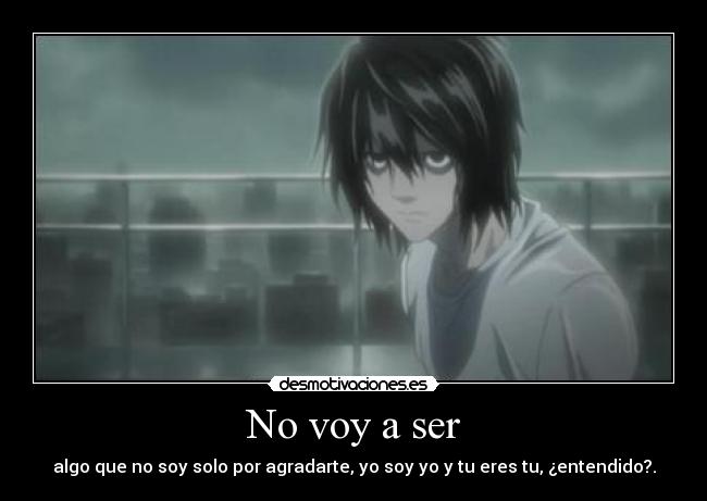 No voy a ser - algo que no soy solo por agradarte, yo soy yo y tu eres tu, ¿entendido?.