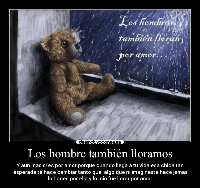 Los hombre también lloramos - Y aun mas si es por amor porque cuando llega a tu vida esa chica tan
esperada te hace cambiar tanto que algo que ni imaginaste hace jamas
lo haces por ella y lo mio fue llorar por amor