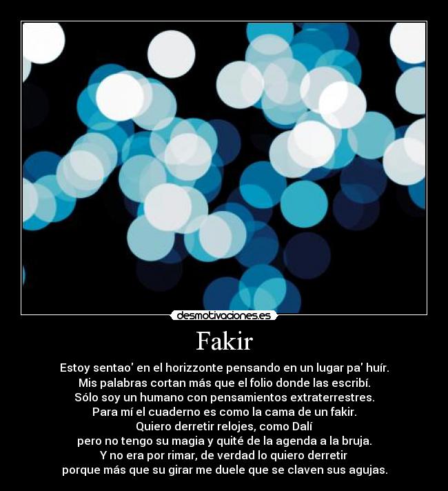 Fakir - Estoy sentao en el horizzonte pensando en un lugar pa huír.
Mis palabras cortan más que el folio donde las escribí.
Sólo soy un humano con pensamientos extraterrestres.
Para mí el cuaderno es como la cama de un fakir.
Quiero derretir relojes, como Dalí
pero no tengo su magia y quité de la agenda a la bruja.
Y no era por rimar, de verdad lo quiero derretir
porque más que su girar me duele que se claven sus agujas.