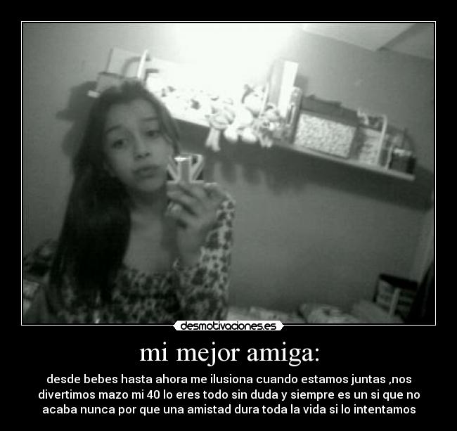 mi mejor amiga: - desde bebes hasta ahora me ilusiona cuando estamos juntas ,nos
divertimos mazo mi 40 lo eres todo sin duda y siempre es un si que no
acaba nunca por que una amistad dura toda la vida si lo intentamos