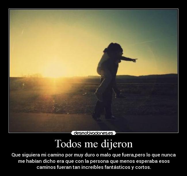 Todos me dijeron - Que siguiera mi camino por muy duro o malo que fuera,pero lo que nunca
me habían dicho era que con la persona que menos esperaba esos
caminos fueran tan increíbles fantásticos y cortos.
