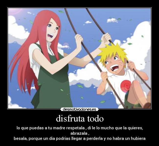 disfruta todo - lo que puedas a tu madre respetala , di le lo mucho que la quieres, abrazala ,
besala, porque un dia podrias llegar a perderla y no habra un hubiera