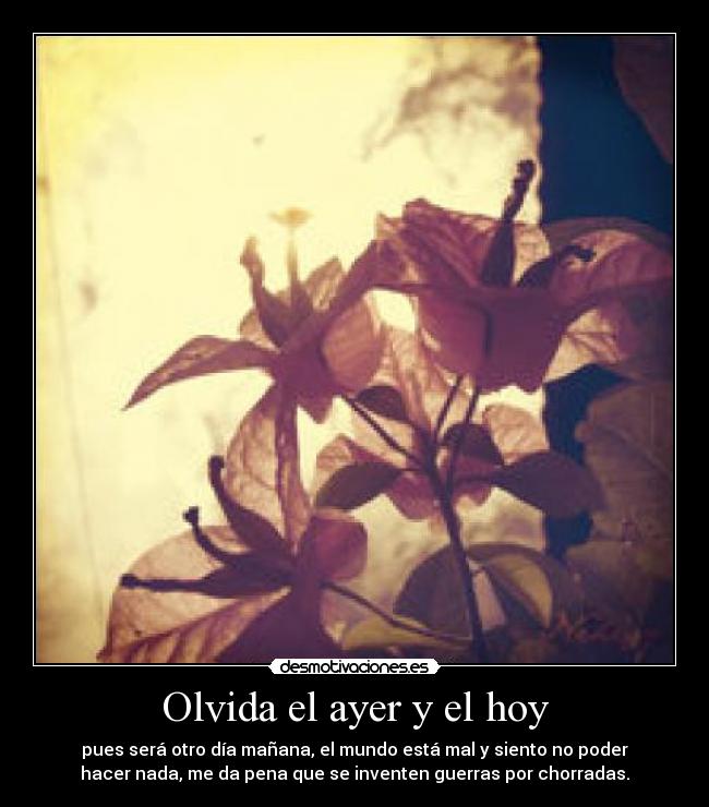 Olvida el ayer y el hoy - pues será otro día mañana, el mundo está mal y siento no poder
hacer nada, me da pena que se inventen guerras por chorradas.