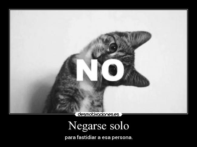 Negarse solo - para fastidiar a esa persona.