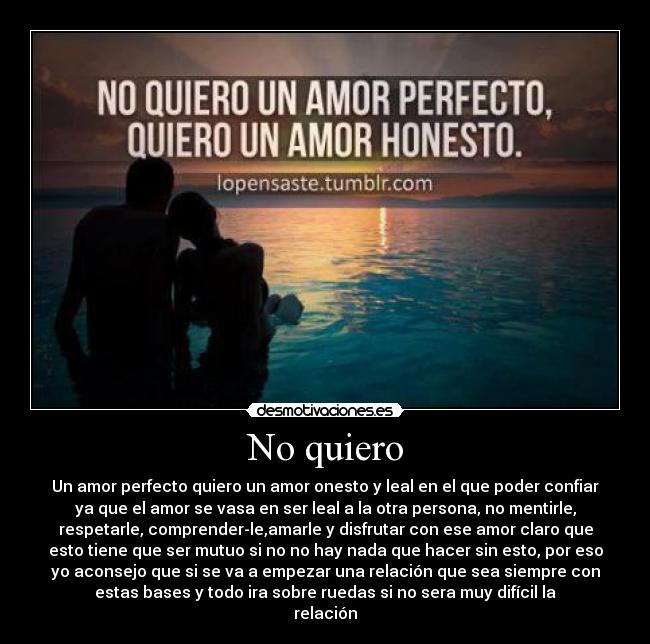 No quiero - Un amor perfecto quiero un amor onesto y leal en el que poder confiar
ya que el amor se vasa en ser leal a la otra persona, no mentirle,
respetarle, comprender-le,amarle y disfrutar con ese amor claro que
esto tiene que ser mutuo si no no hay nada que hacer sin esto, por eso
yo aconsejo que si se va a empezar una relación que sea siempre con
estas bases y todo ira sobre ruedas si no sera muy difícil la
relación