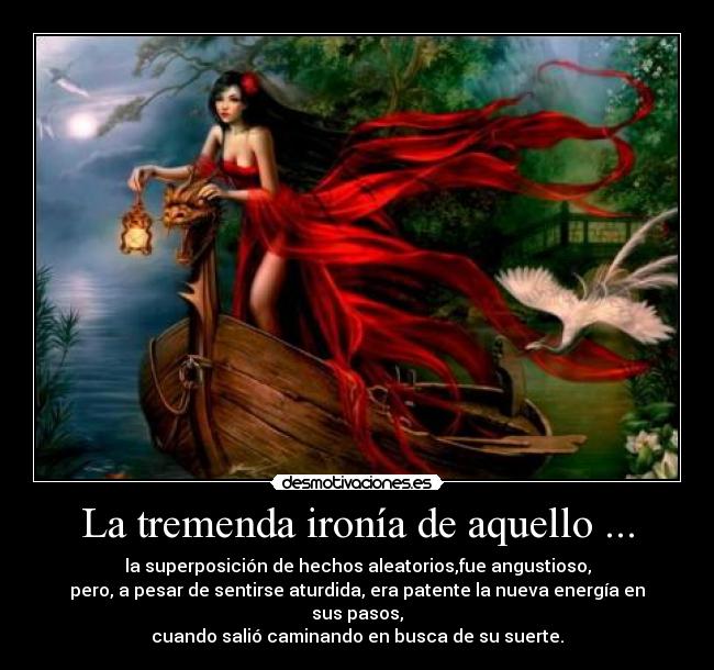 La tremenda ironía de aquello ... - la superposición de hechos aleatorios,fue angustioso,
pero, a pesar de sentirse aturdida, era patente la nueva energía en sus pasos,
cuando salió caminando en busca de su suerte.