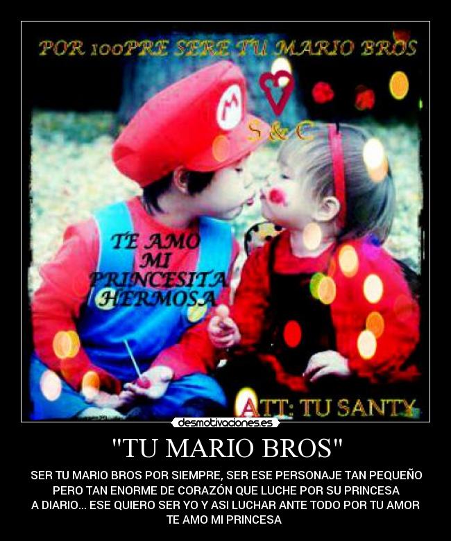 TU MARIO BROS - SER TU MARIO BROS POR SIEMPRE, SER ESE PERSONAJE TAN PEQUEÑO
PERO TAN ENORME DE CORAZÓN QUE LUCHE POR SU PRINCESA
A DIARIO... ESE QUIERO SER YO Y ASI LUCHAR ANTE TODO POR TU AMOR
TE AMO MI PRINCESA