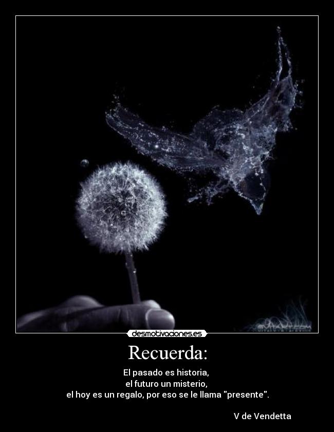 Recuerda: - El pasado es historia, 
el futuro un misterio, 
el hoy es un regalo, por eso se le llama presente.

                                                                                             V de Vendetta