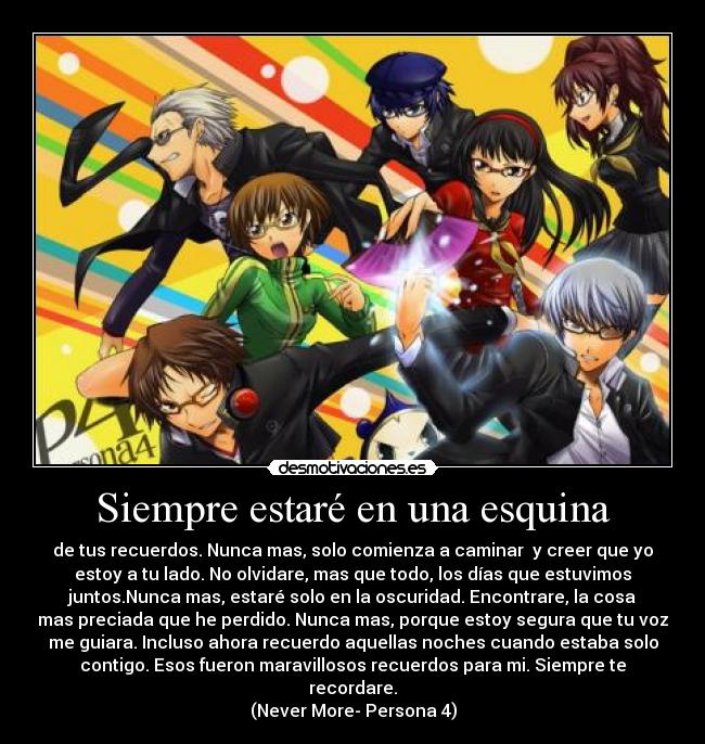 Siempre estaré en una esquina - de tus recuerdos. Nunca mas, solo comienza a caminar  y creer que yo
estoy a tu lado. No olvidare, mas que todo, los días que estuvimos
juntos.Nunca mas, estaré solo en la oscuridad. Encontrare, la cosa
mas preciada que he perdido. Nunca mas, porque estoy segura que tu voz
me guiara. Incluso ahora recuerdo aquellas noches cuando estaba solo
contigo. Esos fueron maravillosos recuerdos para mi. Siempre te
recordare.
(Never More- Persona 4)