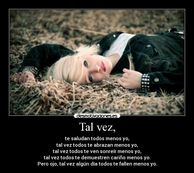 Tal vez, - te saludan todos menos yo,
tal vez todos te abrazan menos yo,
tal vez todos te ven sonreír menos yo,
tal vez todos te demuestren cariño menos yo.
Pero ojo, tal vez algún día todos te fallen menos yo.