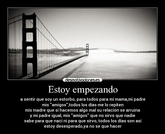 Estoy empezando - a sentir que soy un estorbo, para todos para mi mama,mi padre
mis amigos,todos los días me lo repiten
mis madre que si hacemos algo mal su relación se arruina
y mi padre igual, mis amigos que no sirvo que nadie
sabe para que nací ni para que sirvo, todos los días son asi
estoy desesperado,ya no se que hacer
