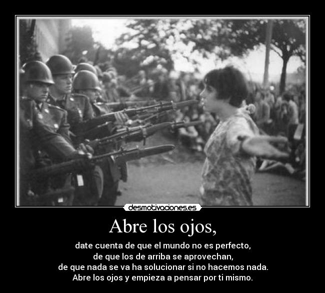 Abre los ojos, - date cuenta de que el mundo no es perfecto,
de que los de arriba se aprovechan,
de que nada se va ha solucionar si no hacemos nada.
Abre los ojos y empieza a pensar por ti mismo.