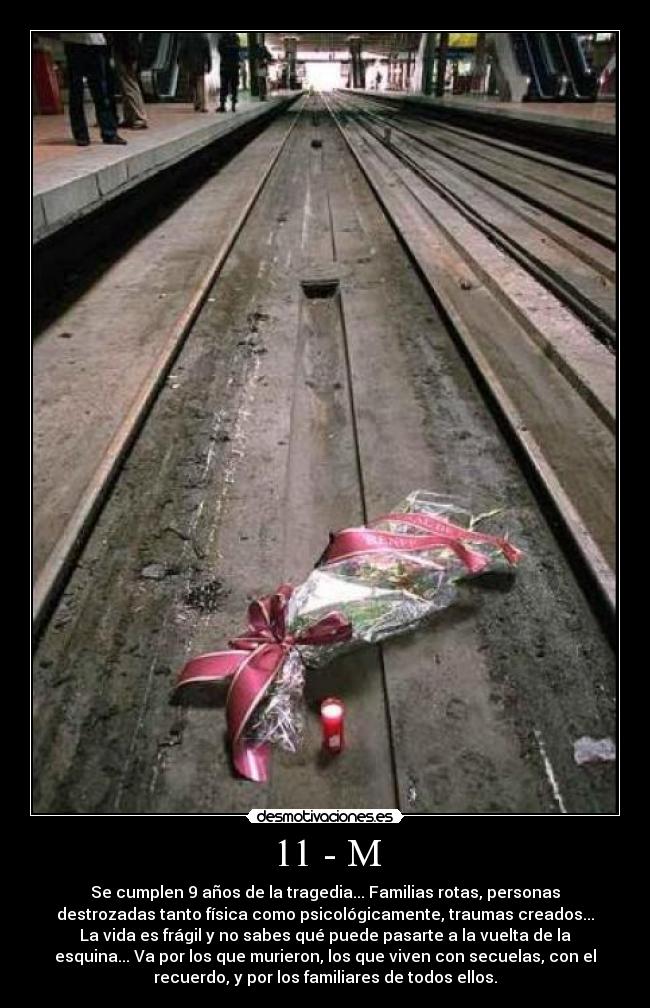 11 - M - Se cumplen 9 años de la tragedia... Familias rotas, personas
destrozadas tanto física como psicológicamente, traumas creados...
La vida es frágil y no sabes qué puede pasarte a la vuelta de la
esquina... Va por los que murieron, los que viven con secuelas, con el
recuerdo, y por los familiares de todos ellos.