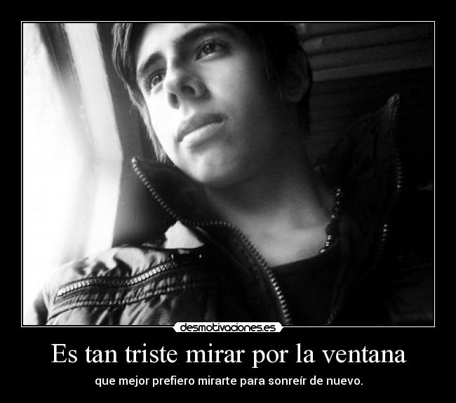 Es tan triste mirar por la ventana - que mejor prefiero mirarte para sonreír de nuevo.