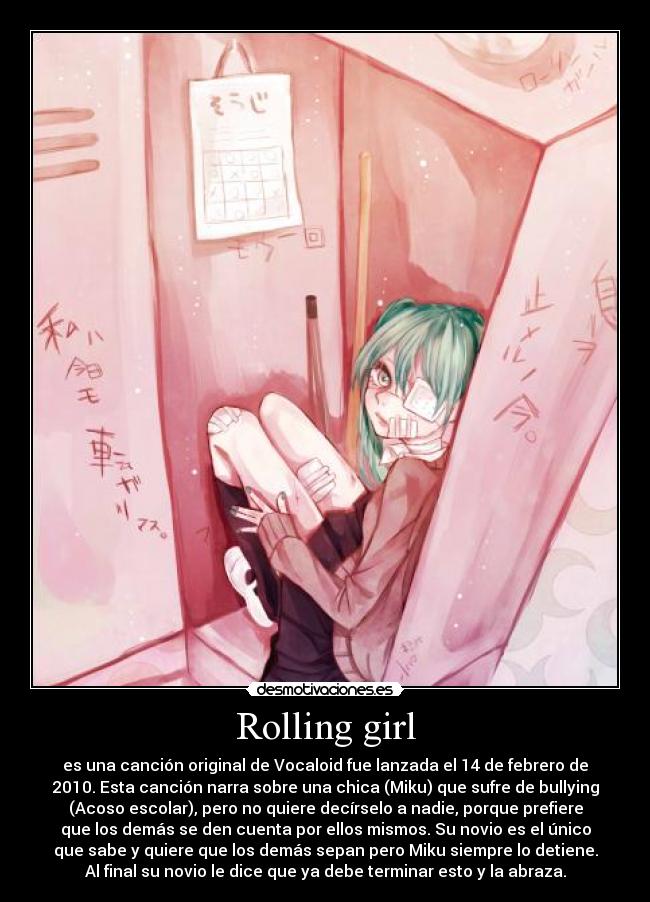 Rolling girl - es una canción original de Vocaloid fue lanzada el 14 de febrero de
2010. Esta canción narra sobre una chica (Miku) que sufre de bullying
(Acoso escolar), pero no quiere decírselo a nadie, porque prefiere
que los demás se den cuenta por ellos mismos. Su novio es el único
que sabe y quiere que los demás sepan pero Miku siempre lo detiene.
Al final su novio le dice que ya debe terminar esto y la abraza.