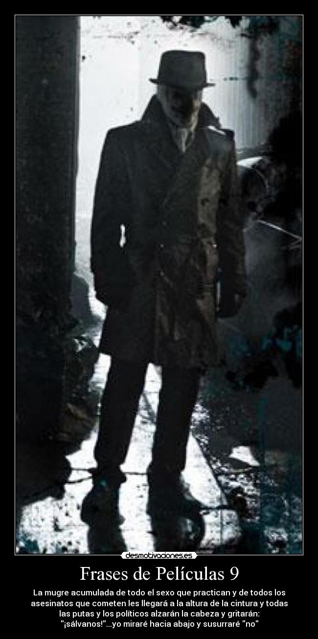 Frases de Películas 9 - La mugre acumulada de todo el sexo que practican y de todos los
asesinatos que cometen les llegará a la altura de la cintura y todas
las putas y los políticos alzarán la cabeza y gritarán:
¡sálvanos!...yo miraré hacia abajo y susurraré no